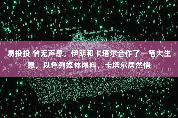 易投投 悄无声息，伊朗和卡塔尔合作了一笔大生意，以色列媒体爆料，卡塔尔居然悄
