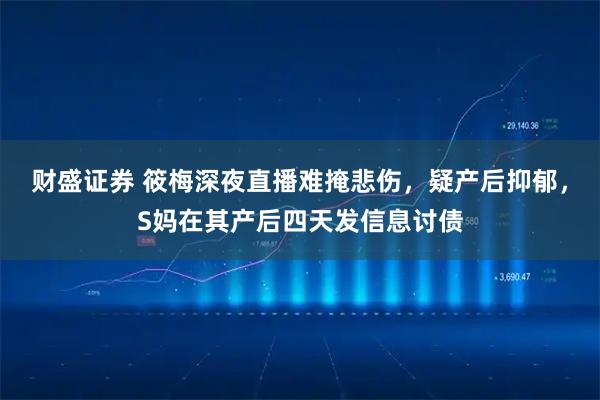 财盛证券 筱梅深夜直播难掩悲伤，疑产后抑郁，S妈在其产后四天发信息讨债