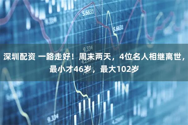 深圳配资 一路走好！周末两天，4位名人相继离世，最小才46岁，最大102岁