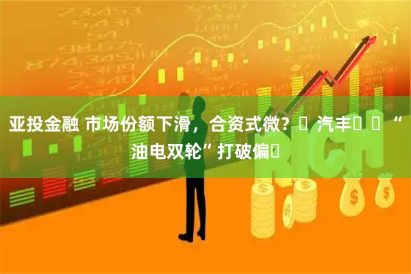 亚投金融 市场份额下滑，合资式微？⼴汽丰⽥⽤“油电双轮”打破偏⻅