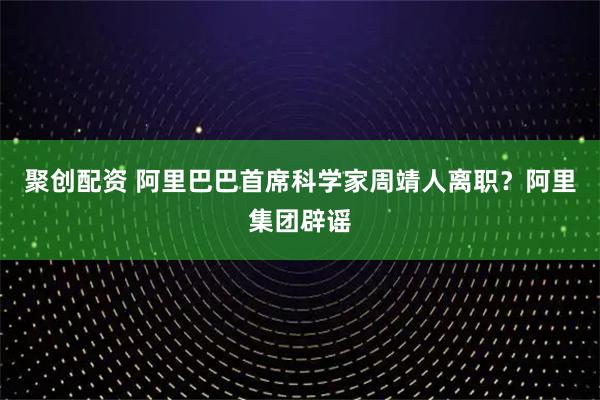 聚创配资 阿里巴巴首席科学家周靖人离职？阿里集团辟谣